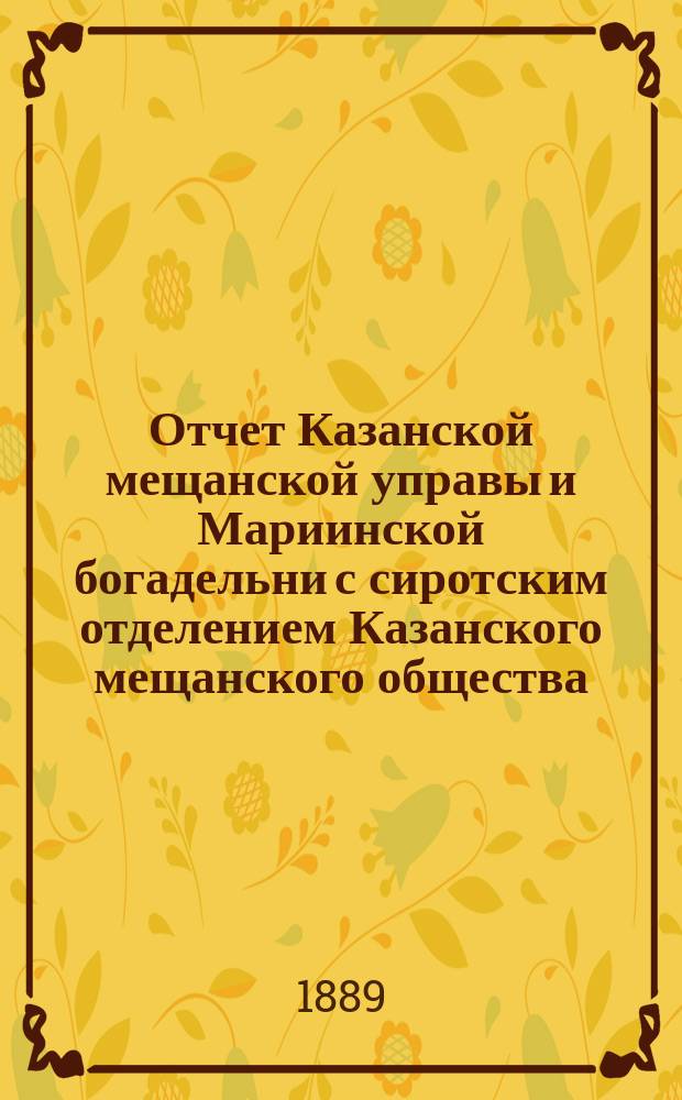 Отчет Казанской мещанской управы и Мариинской богадельни с сиротским отделением Казанского мещанского общества... за 1888 год
