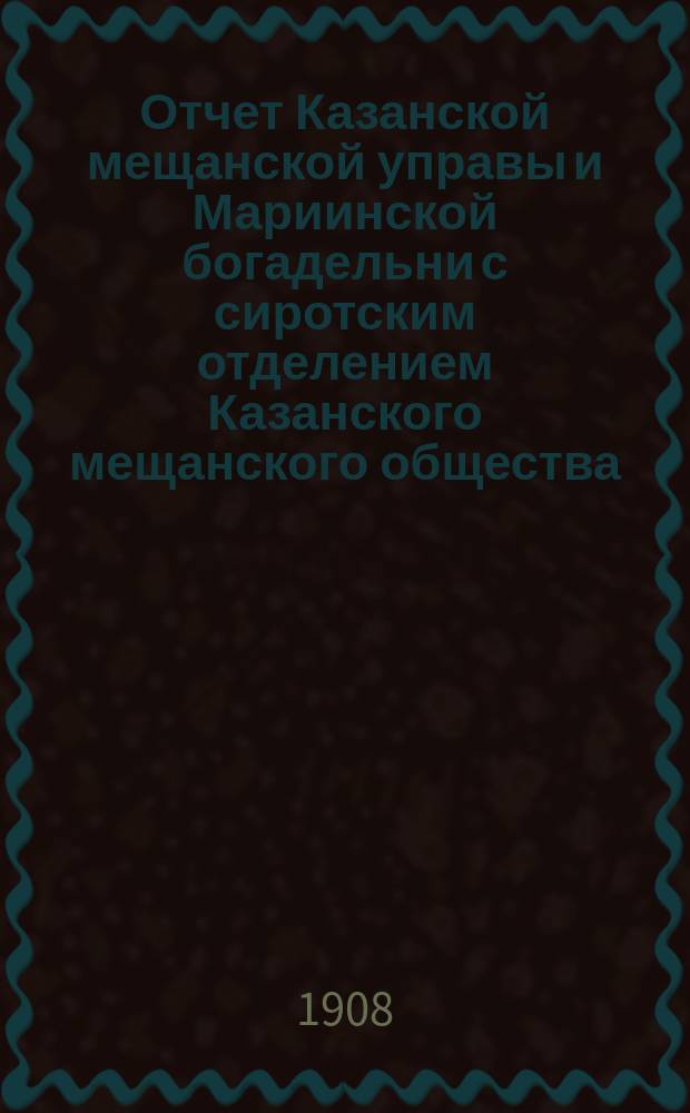 Отчет Казанской мещанской управы и Мариинской богадельни с сиротским отделением Казанского мещанского общества... за 1907 год