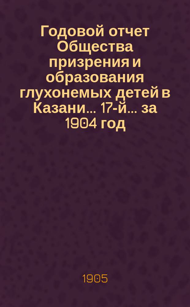 ...Годовой отчет Общества призрения и образования глухонемых детей в Казани... 17-й... за 1904 год