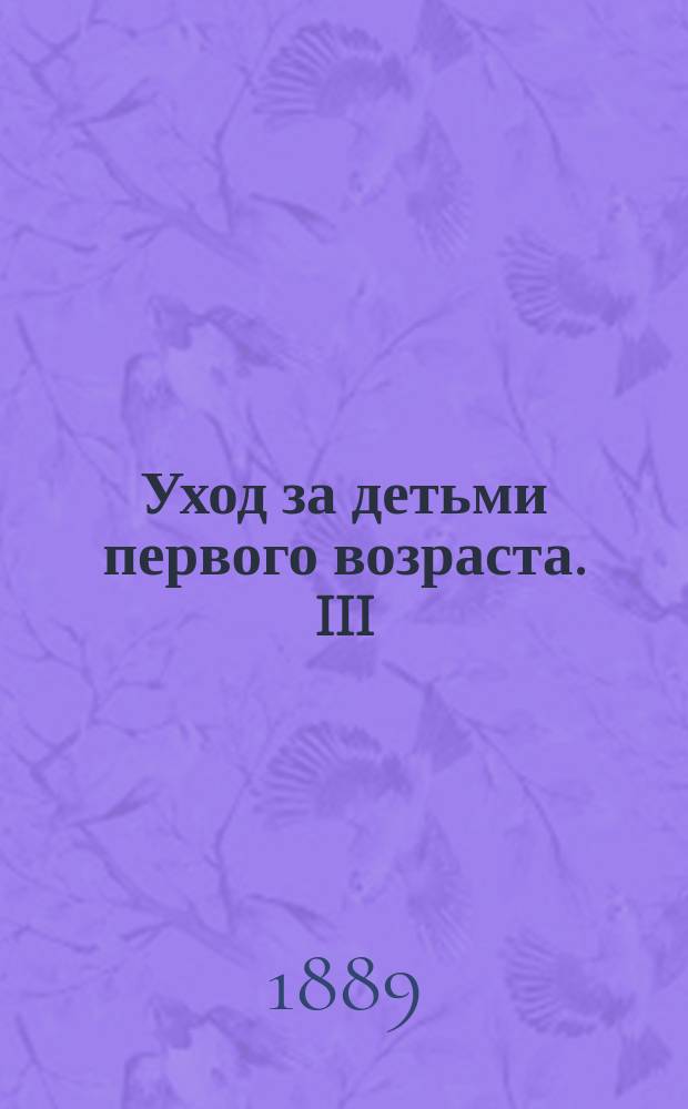 Уход за детьми первого возраста. III : Пища детей после отнятия от груди; во время поносов и запоров ; Одежда и обувь ; Спальня и постель ; Прорезывание зубов ; Попытки к самостоятельным движениям ; Купания, обливания и обтирания ; Прогулки
