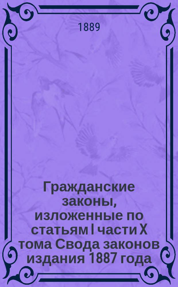 Гражданские законы, изложенные по статьям I части X тома Свода законов издания 1887 года, с прибавлением законов основных постановлений, дополняющих эту часть Свода и текста Литовского статута и с разъяснением основаниями узаконений, решениями кассационными и мнениями Государственного совета