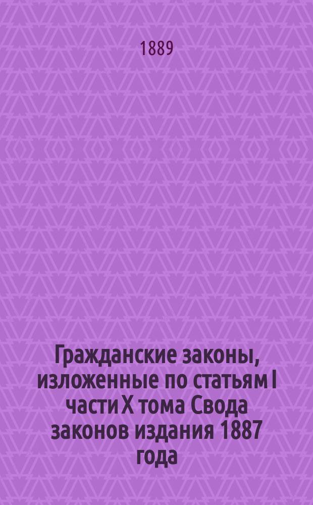 Гражданские законы, изложенные по статьям I части X тома Свода законов издания 1887 года, с прибавлением законов основных постановлений, дополняющих эту часть Свода и текста Литовского статута и с разъяснением основаниями узаконений, решениями кассационными и мнениями Государственного совета. Вып. 1 : Предисловие, законы основные и законы гражданские о правах и обязанностях семейственных