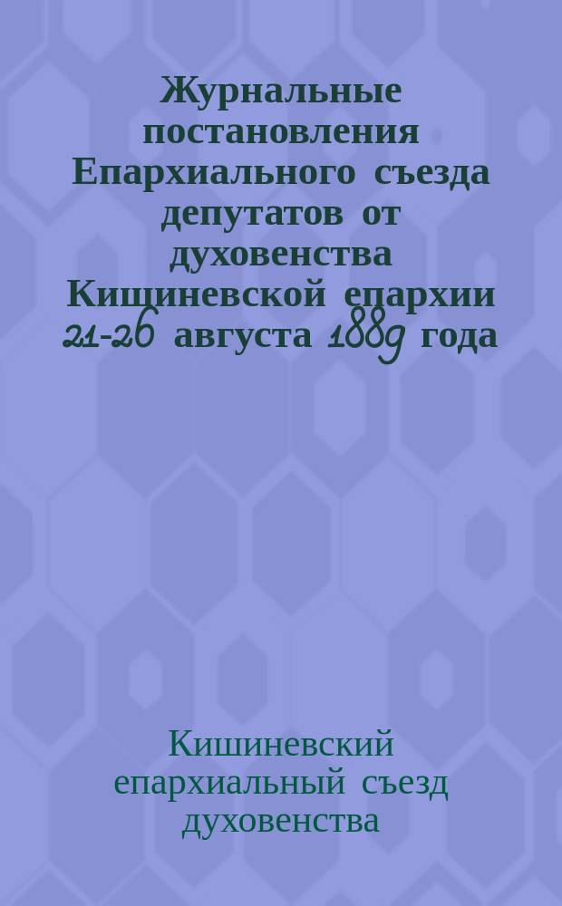 Журнальные постановления Епархиального съезда депутатов от духовенства Кишиневской епархии 21-26 августа 1889 года