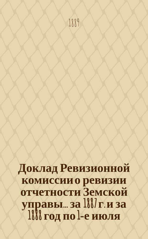 Доклад Ревизионной комиссии о ревизии отчетности Земской управы... ... [за 1887 г. и за 1888 год по 1-е июля]