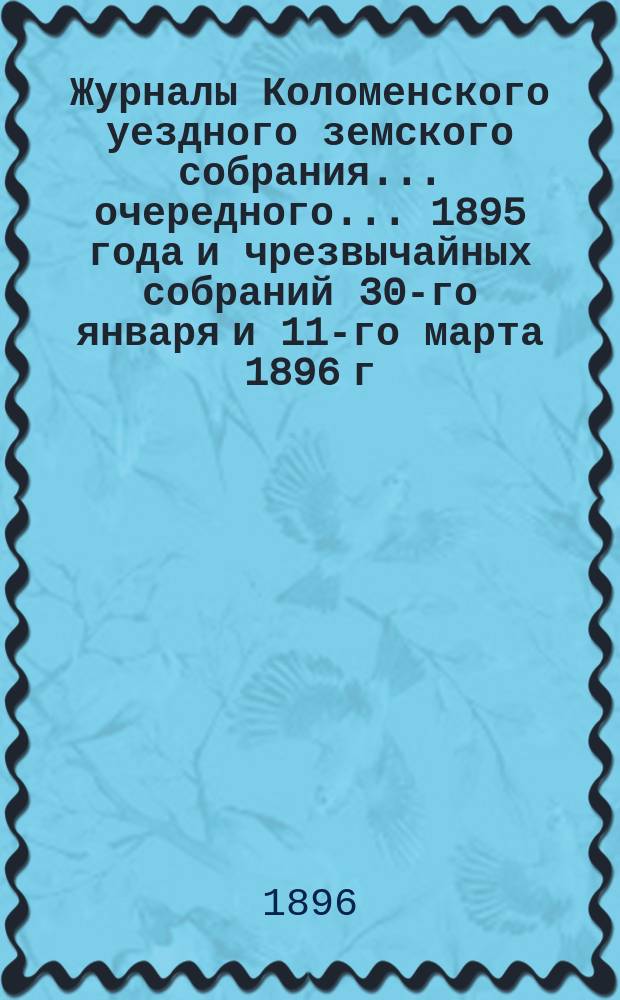 Журналы Коломенского уездного земского собрания... очередного... 1895 года [и чрезвычайных собраний 30-го января и 11-го марта 1896 г.]