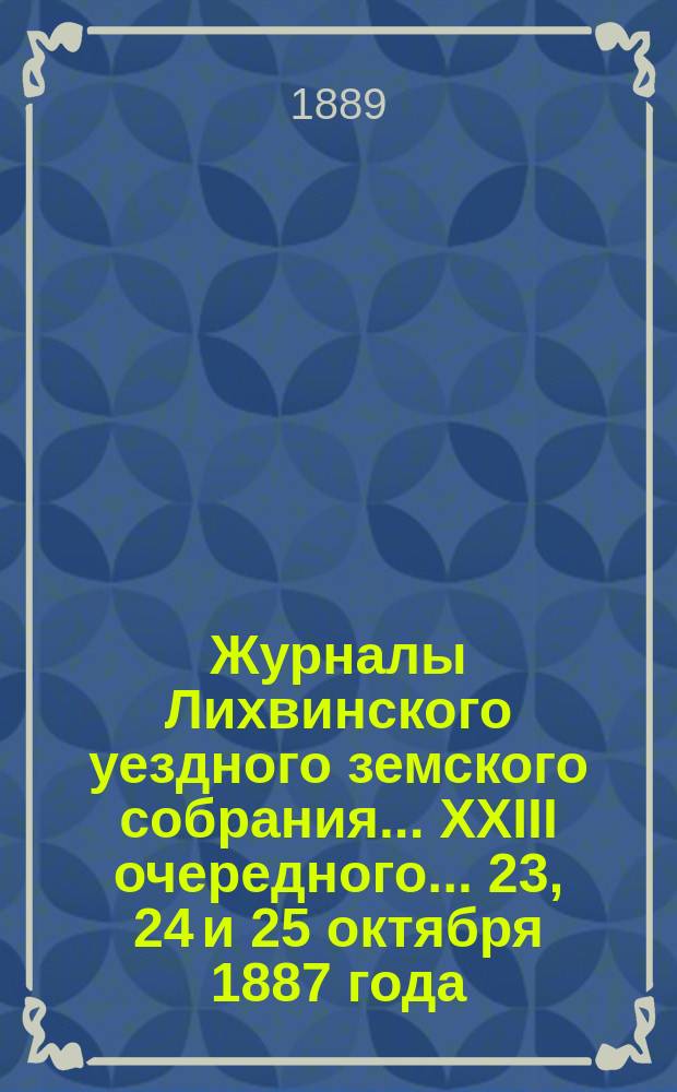 Журналы Лихвинского уездного земского собрания... XXIII очередного... 23, 24 и 25 октября 1887 года