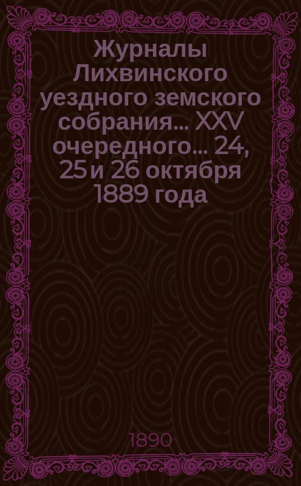 Журналы Лихвинского уездного земского собрания... XXV очередного... 24, 25 и 26 октября 1889 года