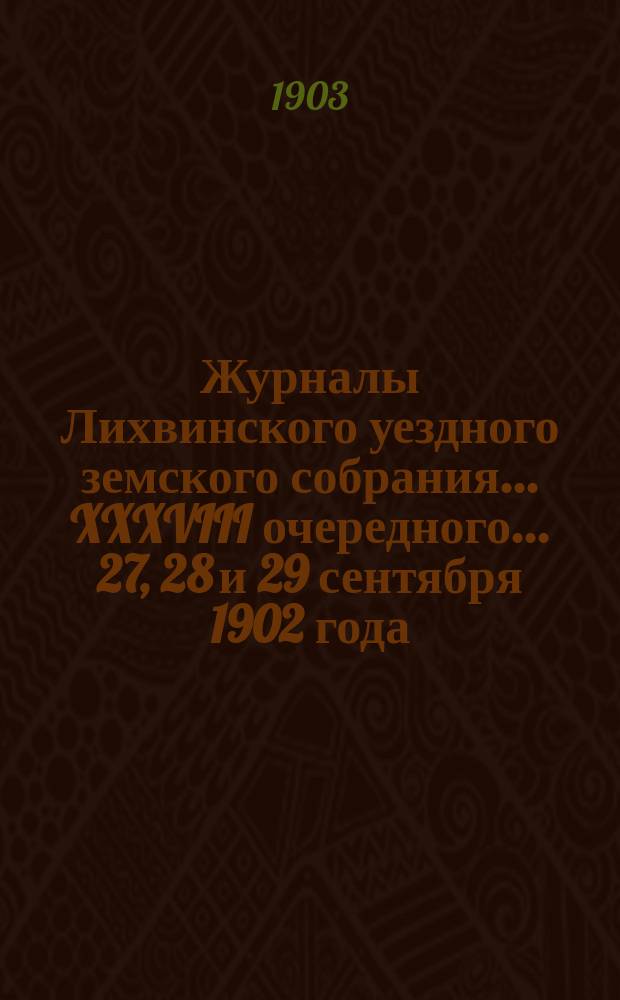 Журналы Лихвинского уездного земского собрания... XXXVIII очередного... 27, 28 и 29 сентября 1902 года