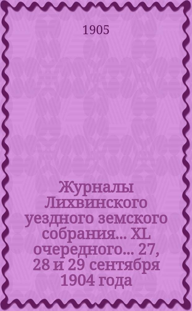 Журналы Лихвинского уездного земского собрания... XL очередного... 27, 28 и 29 сентября 1904 года