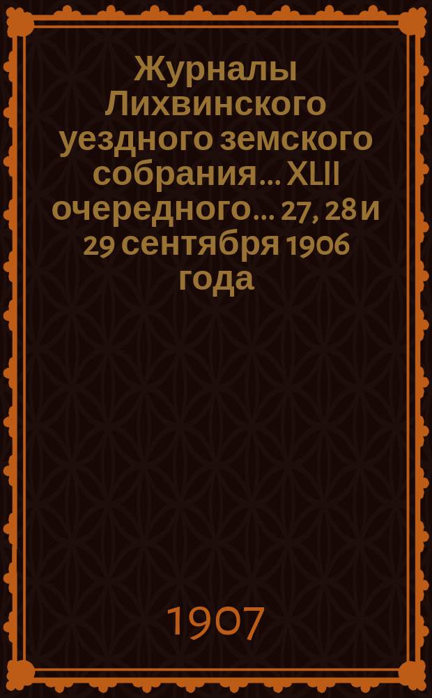 Журналы Лихвинского уездного земского собрания... XLII очередного... 27, 28 и 29 сентября 1906 [года]