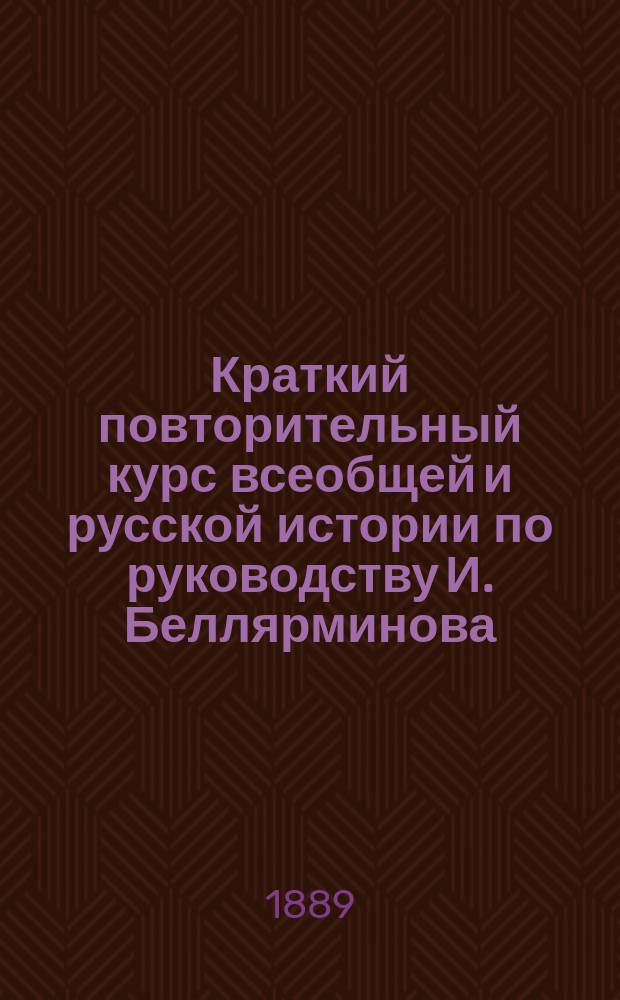 Краткий повторительный курс всеобщей и русской истории [по руководству] И. Беллярминова : Учеб. пособие для учеников и учениц гимназий, гор. и уезд. уч-щ, а также для готовящихся к экзамену на вольноопределяющихся