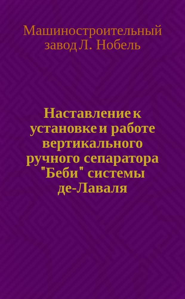 Наставление к установке и работе вертикального ручного сепаратора "Беби" системы де-Лаваля : Изготовляются на машиностроит. заводе "Людвиг Нобель" в С.-Петербурге