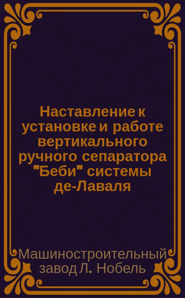 Наставление к установке и работе вертикального ручного сепаратора "Беби" системы де-Лаваля : Изготовляются на машиностроит. заводе "Людвиг Нобель" в С.-Петербурге