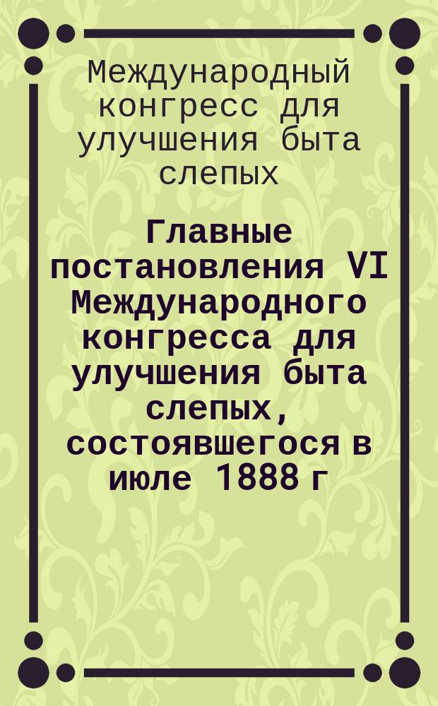 Главные постановления VI Международного конгресса для улучшения быта слепых, состоявшегося в июле 1888 г. в г. Кельне на Рейне
