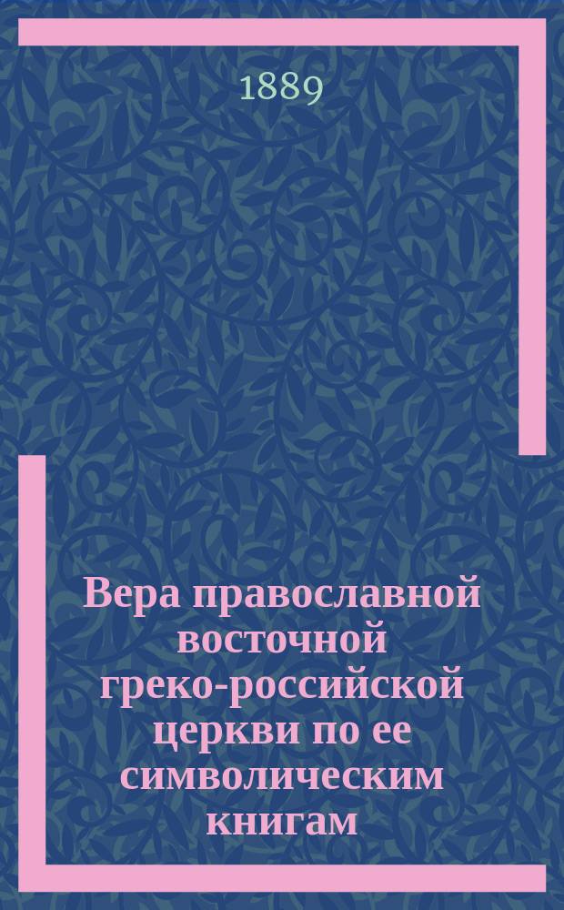 Вера православной восточной греко-российской церкви по ее символическим книгам : Сист. сб. извлеч. из определений соборов вселен. и помест., правил св. апостол и св. отцев, послания патриархов православно-кафолич. церкви о правосл. вере, правосл. исповедания кафолич. и апост. церкви восточ. и катехизиса Филарета, митрополита Моск
