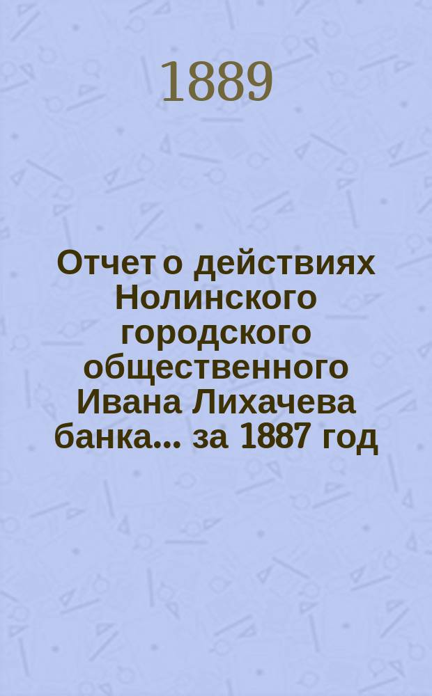 Отчет о действиях Нолинского городского общественного Ивана Лихачева банка... за 1887 год