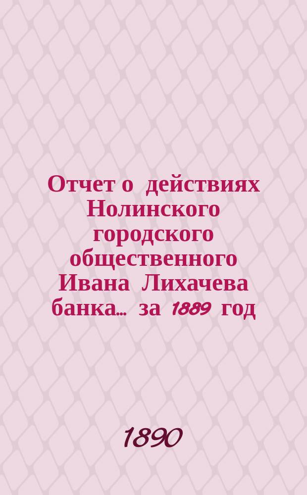 Отчет о действиях Нолинского городского общественного Ивана Лихачева банка... за 1889 год