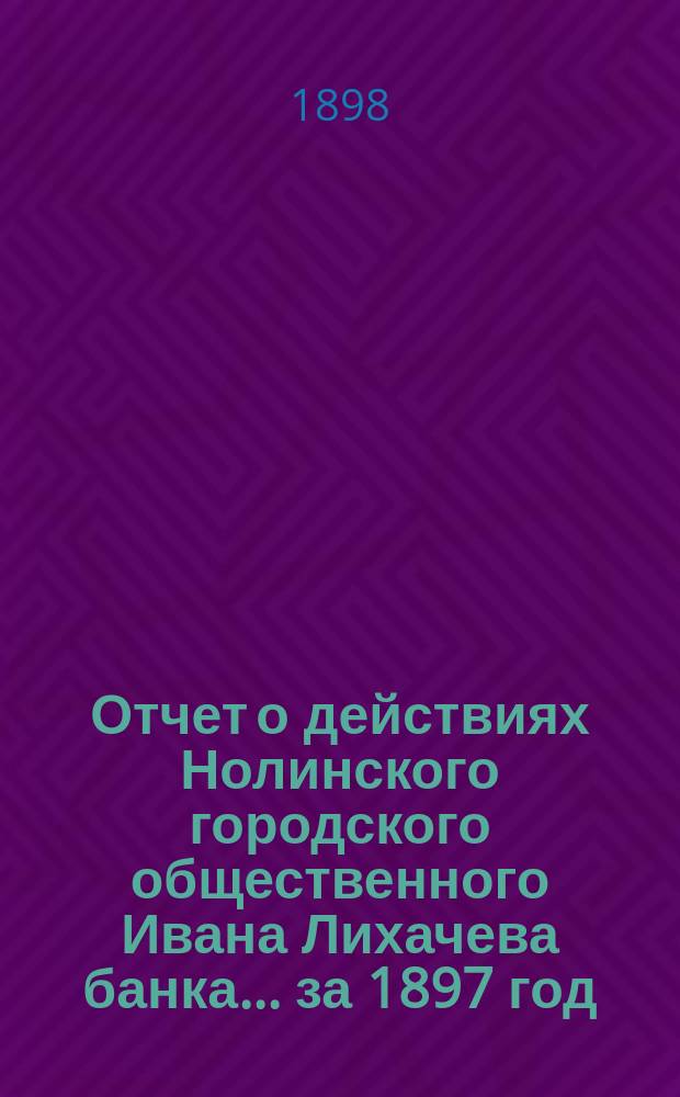 Отчет о действиях Нолинского городского общественного Ивана Лихачева банка... за 1897 год