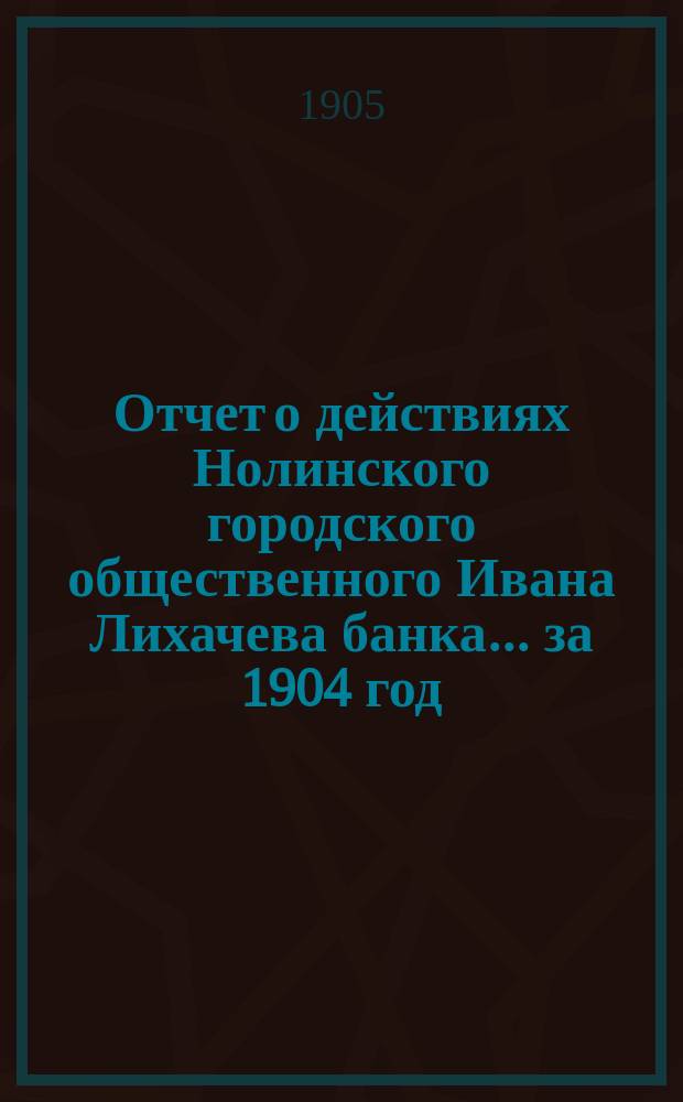 Отчет о действиях Нолинского городского общественного Ивана Лихачева банка... за 1904 год