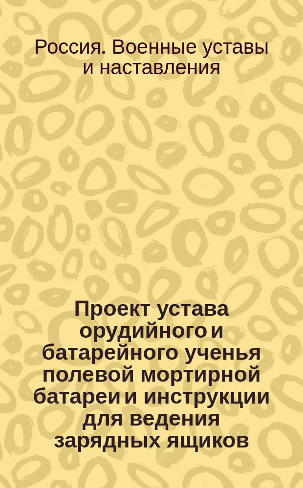 Проект устава орудийного и батарейного ученья полевой мортирной батареи и инструкции для ведения зарядных ящиков