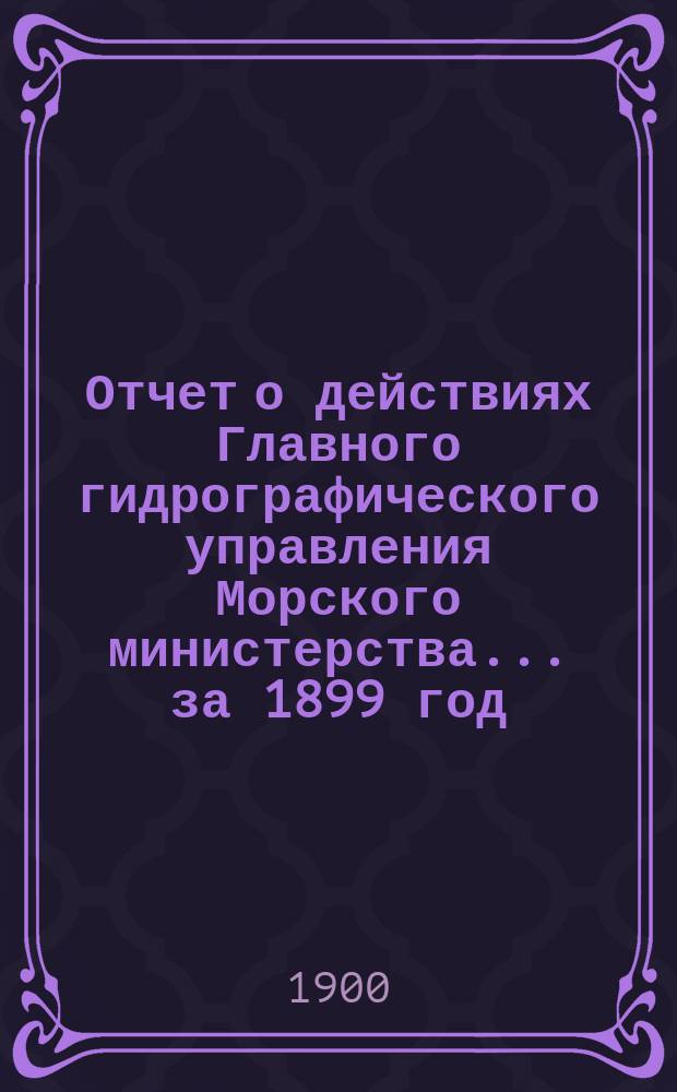 Отчет о действиях Главного гидрографического управления Морского министерства... за 1899 год