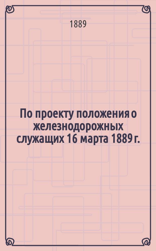 По проекту положения о железнодорожных служащих 16 марта 1889 г.: Доклад в Совет по ж.-д. делам; Положение о железнодорожных служащих: Проект; Выписка из журнала общего собрания Государственного совета 3 июня 1885 года по проекту общего устава российских железных дорог / М.П.С. Деп. ж. д. Адм. отд. I Делопроизводство