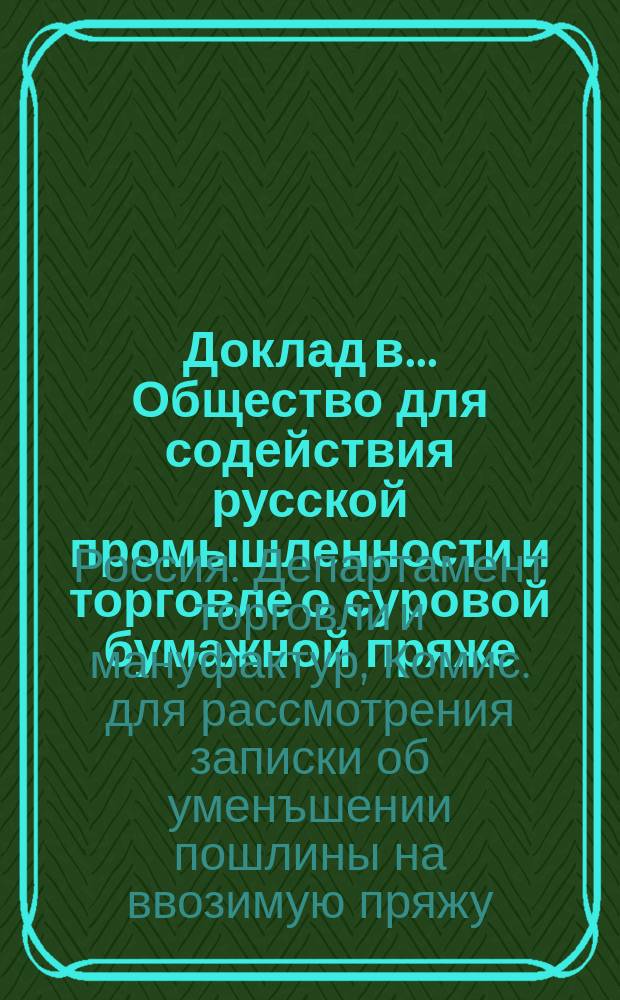 Доклад в ... Общество для содействия русской промышленности и торговле о суровой бумажной пряже, ввозимой по 92 § 1 пункта Таможенного тарифа, как материал для развития кустарной промышленности