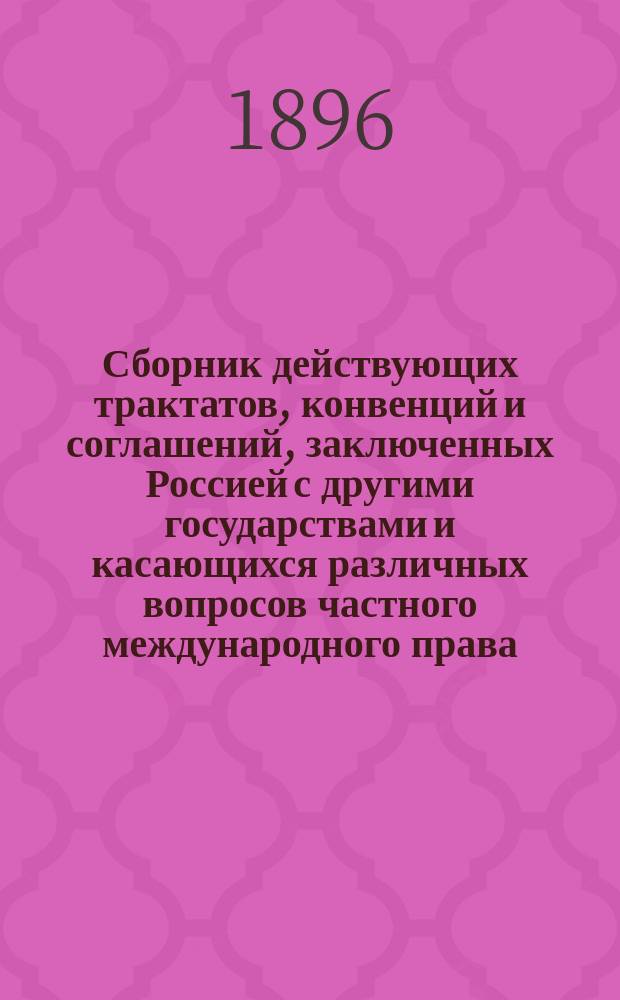 Сборник действующих трактатов, конвенций и соглашений, заключенных Россией с другими государствами и касающихся различных вопросов частного международного права : Т. 1-4. Т. 4 : [Торговые конвенции ; Соглашения о судоходстве ; Договоры о наследствах ; Декларация для взаимного признания мерительных свидетельств торговых судов ; Почтовые конвенции ; Телеграфные конвенции ; Железно-дорожные конвенции ; Конвенции о взаимной выдаче преступников ; Соглашения по вопросам судебным ; Соглашения о взаимной высылке подданных ; Соглашения по вопросам санитарным ; Соглашения по различным отдельным вопросам ; Соглашения по вопросам пограничным ; Дополнения ; Дополнения к отделу железно-дорожных конвенций ; Дополнение к отделу торговых конвенций ; Дополнение к отделу деклараций о взаимном признании мерительных свидетельств]