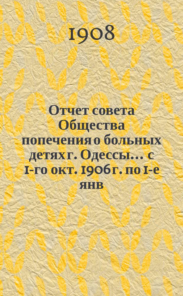 Отчет совета Общества попечения о больных детях г. Одессы... ... с 1-го окт. 1906 г. по 1-е янв. 1908 г.