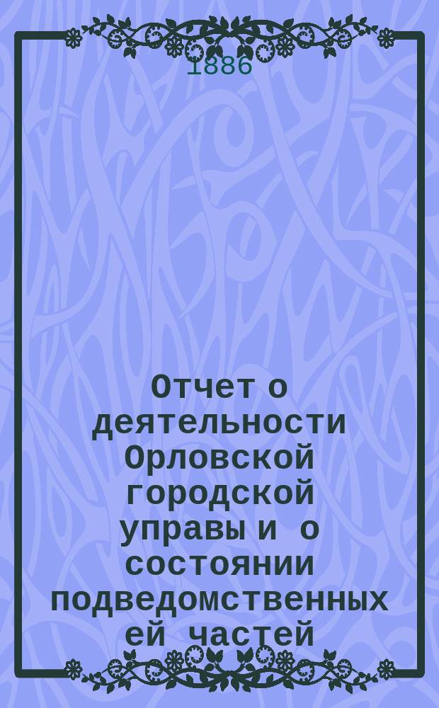 Отчет о деятельности Орловской городской управы и о состоянии подведомственных ей частей... ... за 1885 год