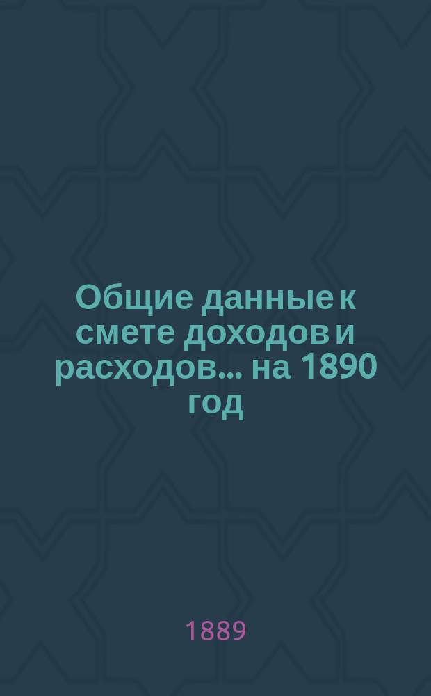 Общие данные к смете доходов и расходов. ... на 1890 год