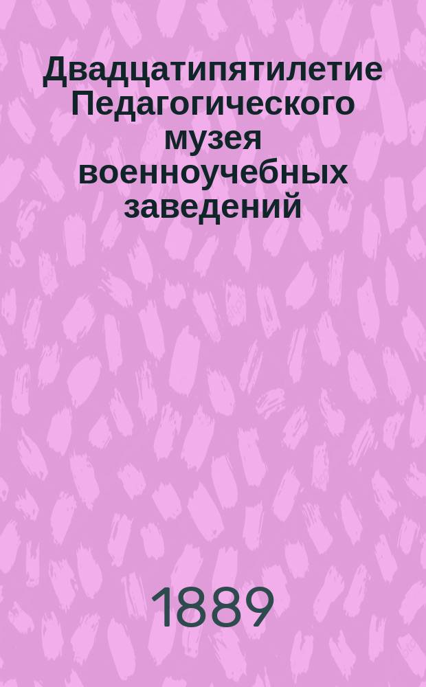 Двадцатипятилетие Педагогического музея военноучебных заведений : (1864-1889 гг.)