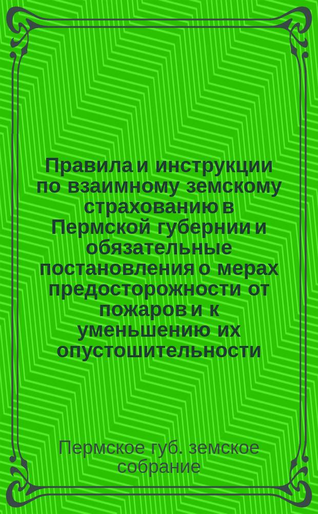 Правила и инструкции по взаимному земскому страхованию в Пермской губернии и обязательные постановления о мерах предосторожности от пожаров и к уменьшению их опустошительности : С изм., введенными XXI очередным Губ. земским собранием