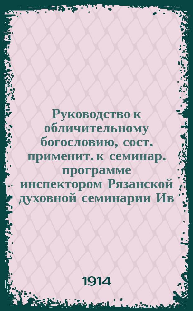 Руководство к обличительному богословию, сост. применит. к семинар. программе инспектором Рязанской духовной семинарии Ив. Перовым