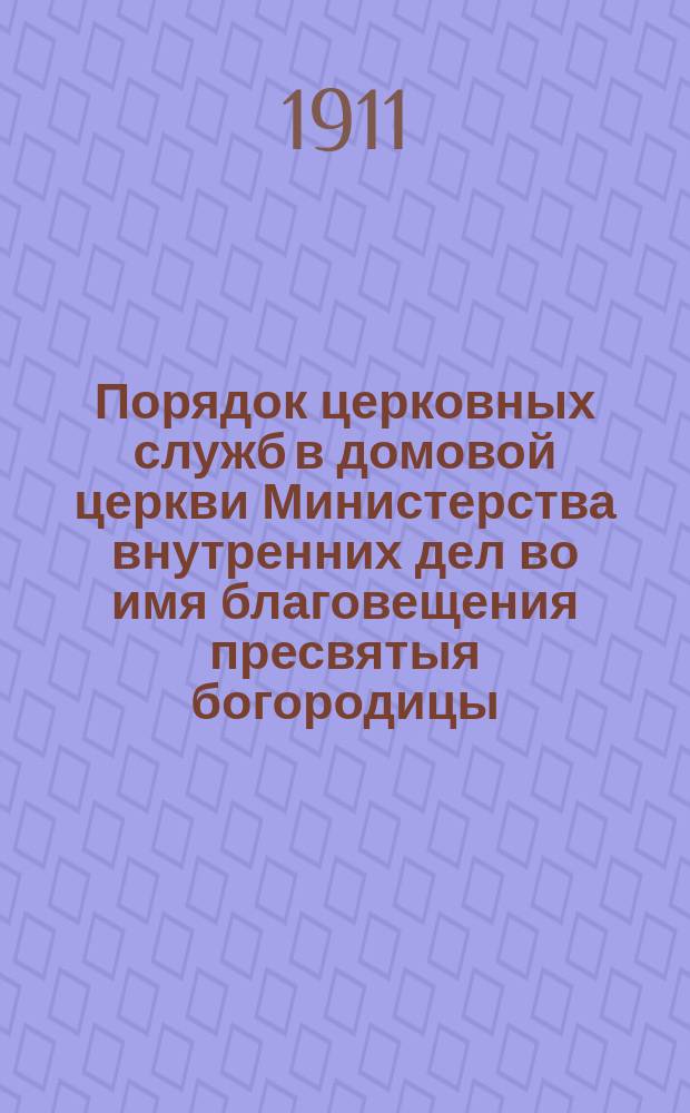 Порядок церковных служб в домовой церкви Министерства внутренних дел во имя благовещения пресвятыя богородицы... ... на 1911/1912 год