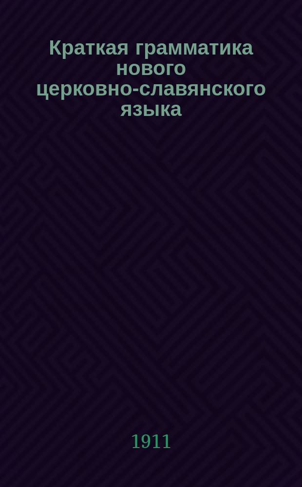 Краткая грамматика нового церковно-славянского языка : С прил. образцов из Св. писания и богослужеб. кн. : Для гор. и сел. уч-щ
