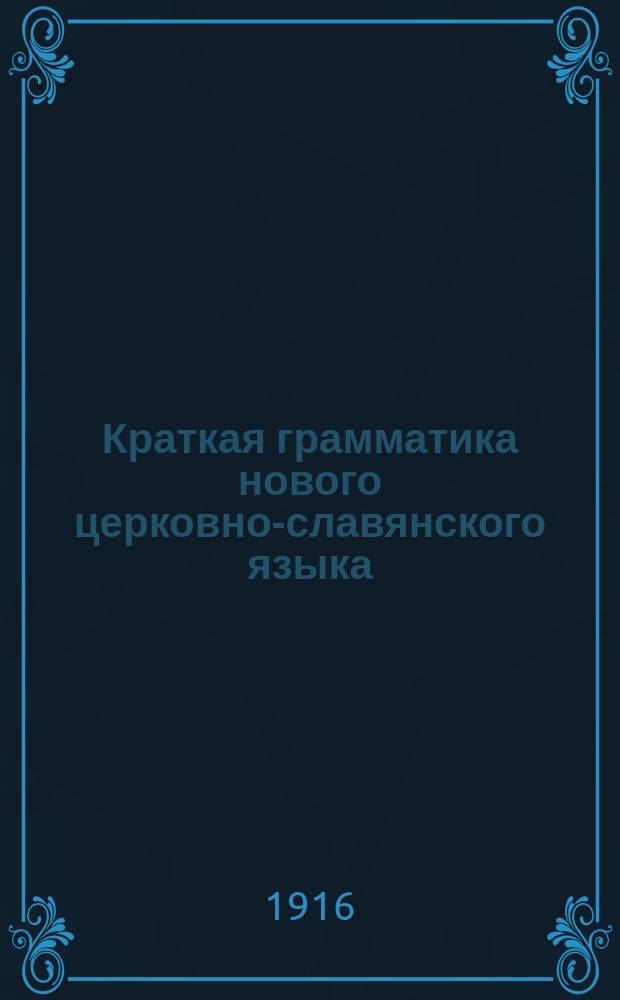 Краткая грамматика нового церковно-славянского языка : С прил. образцов из Св. писания и богослужеб. кн. : Для гор. и сел. уч-щ