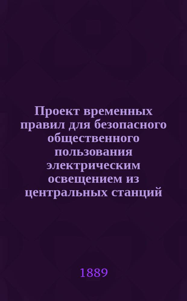Проект временных правил для безопасного общественного пользования электрическим освещением из центральных станций : (Выработан 6 Отд. Рус. техн. о-ва и утв. Советом послед. 25 мая 1889 г.)