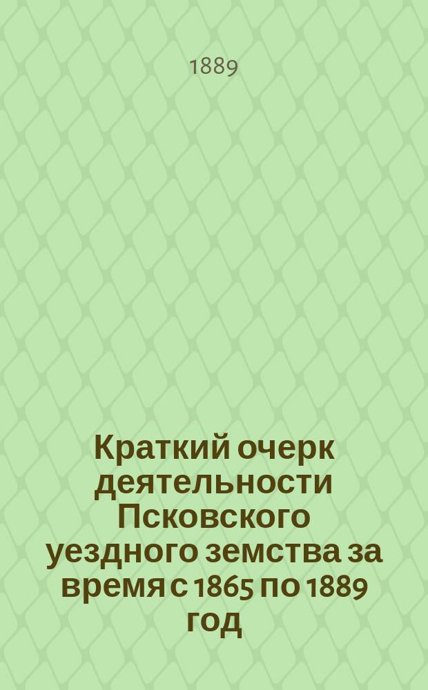 Краткий очерк деятельности Псковского уездного земства за время с 1865 по 1889 год