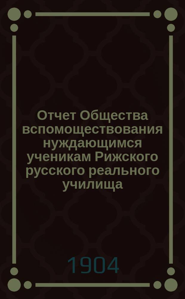 Отчет Общества вспомоществования нуждающимся ученикам Рижского русского реального училища... ... за 1903/1904 г.