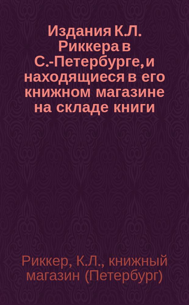 Издания К.Л. Риккера в С.-Петербурге, и находящиеся в его книжном магазине на складе книги : Каталог