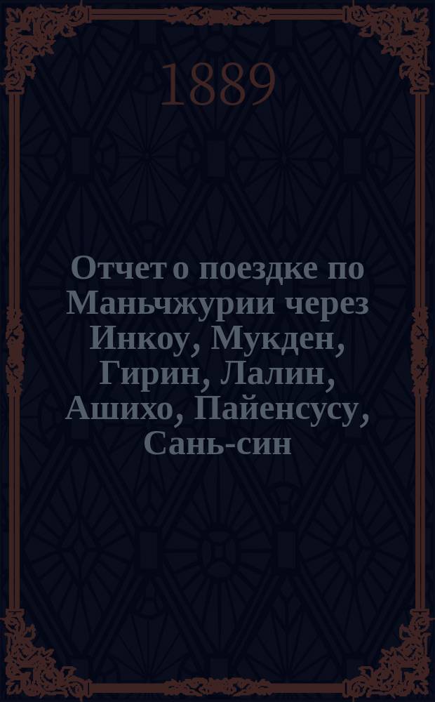 Отчет о поездке по Маньчжурии через Инкоу, Мукден, Гирин, Лалин, Ашихо, Пайенсусу, Сань-син, Нингуту и Хунчун в Владивосток 1888 г.