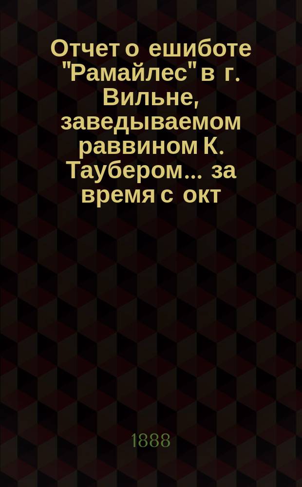 Отчет о ешиботе "Рамайлес" в г. Вильне, заведываемом раввином К. Таубером... ... за время с окт. 1887 г. по 31-е дек. 1888 г.