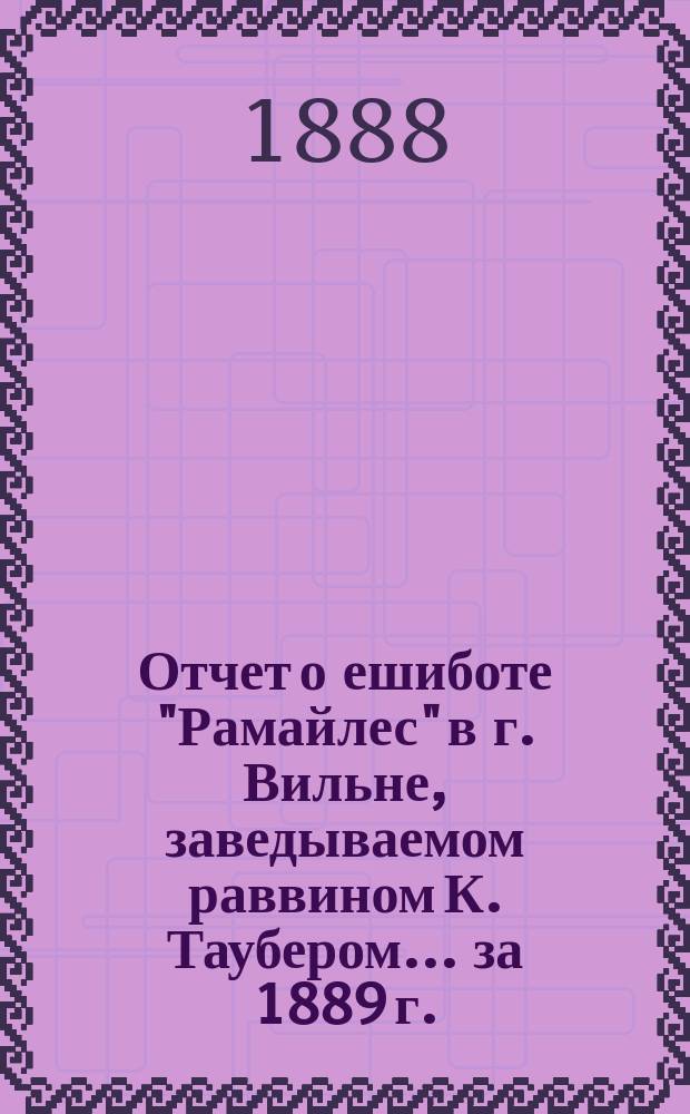 Отчет о ешиботе "Рамайлес" в г. Вильне, заведываемом раввином К. Таубером... ... за 1889 г.