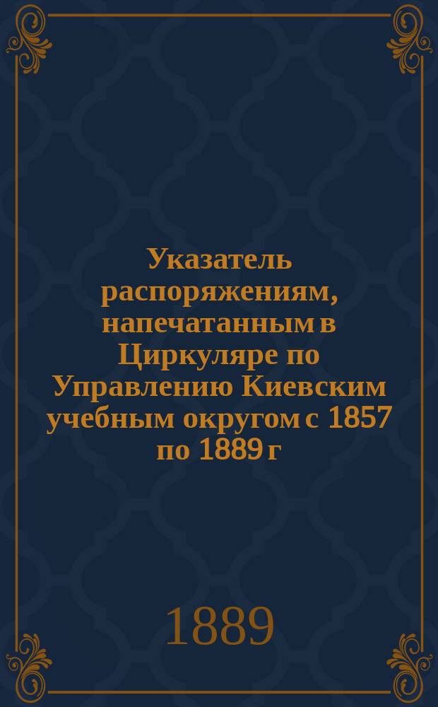 Указатель распоряжениям, напечатанным в Циркуляре по Управлению Киевским учебным округом [с 1857 по 1889 г.] : Сост. по распоряжению... попечителя Киев. учеб. окр. А. Сопоцинский