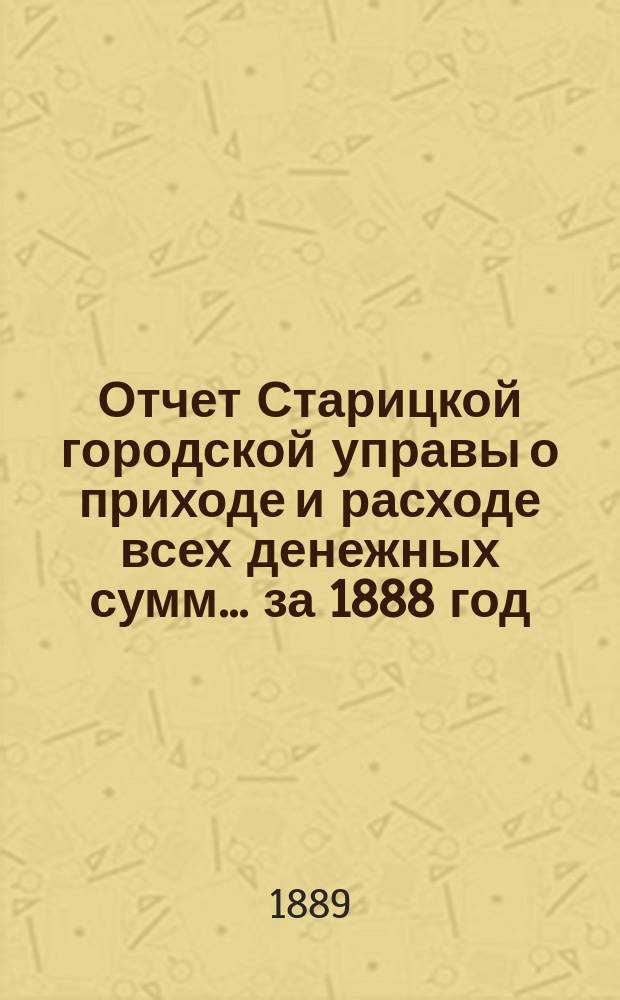 Отчет Старицкой городской управы о приходе и расходе всех денежных сумм... ... за 1888 год