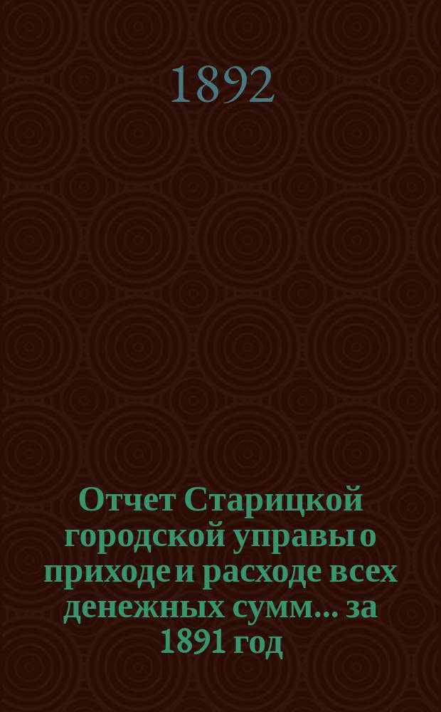Отчет Старицкой городской управы о приходе и расходе всех денежных сумм... ... за 1891 год. Ведомость... : Ведомость... по 1-е января 1892 года