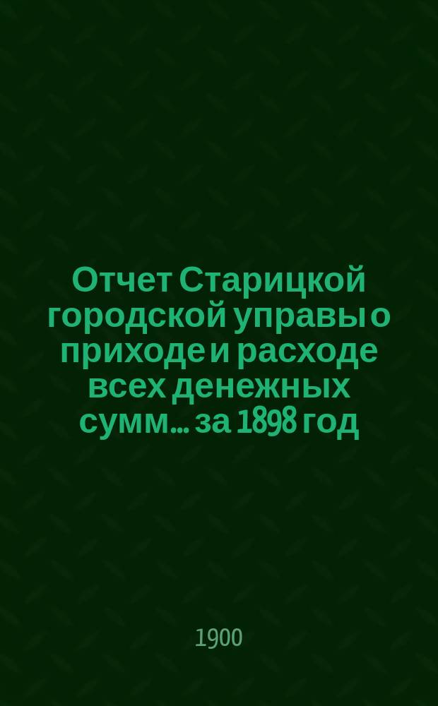 Отчет Старицкой городской управы о приходе и расходе всех денежных сумм... ... за 1898 год. Ведомость... : Ведомость... к 1-му января 1900 года
