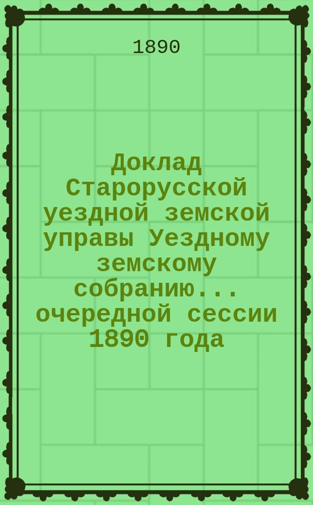 Доклад Старорусской уездной земской управы Уездному земскому собранию... очередной сессии 1890 года : По исполнению поручений собрания за 1889 год