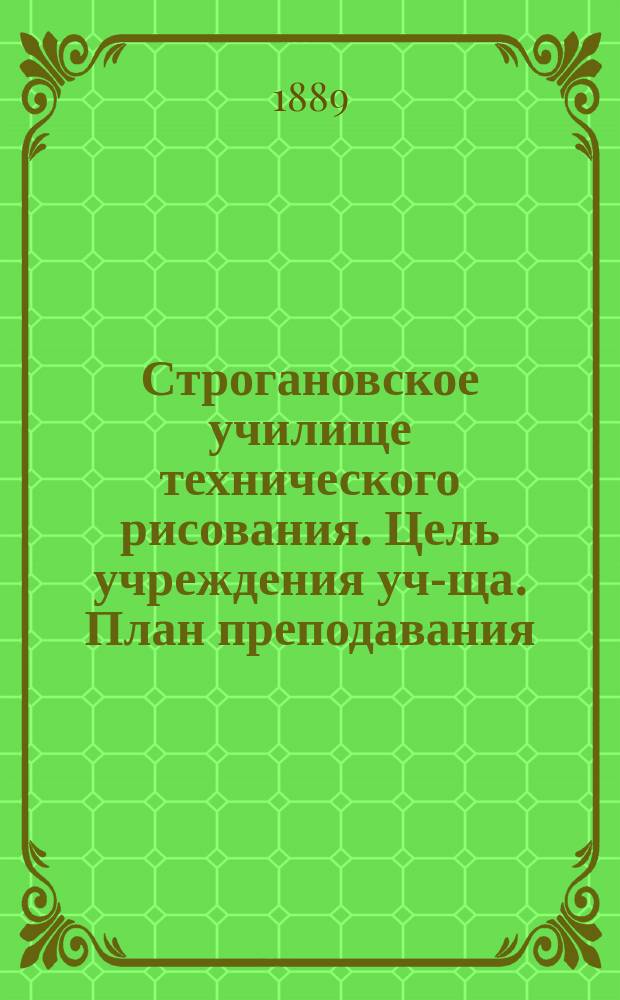 Строгановское училище технического рисования. [Цель учреждения уч-ща. План преподавания]. 1888-9 учеб. г.